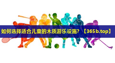 如何选择适合儿童的木质游乐设施? 如何选择适合儿童的木质游乐设施?