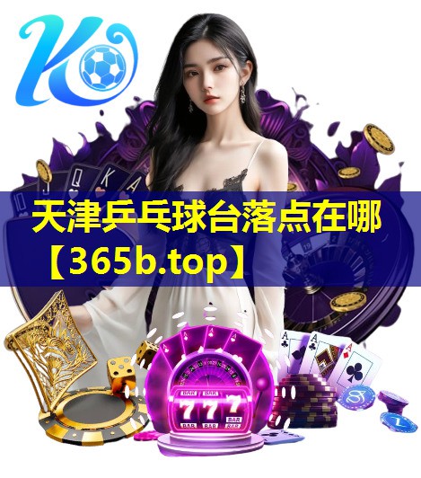 天津乒乓球台落点在哪 天津乒乓球台落点在哪