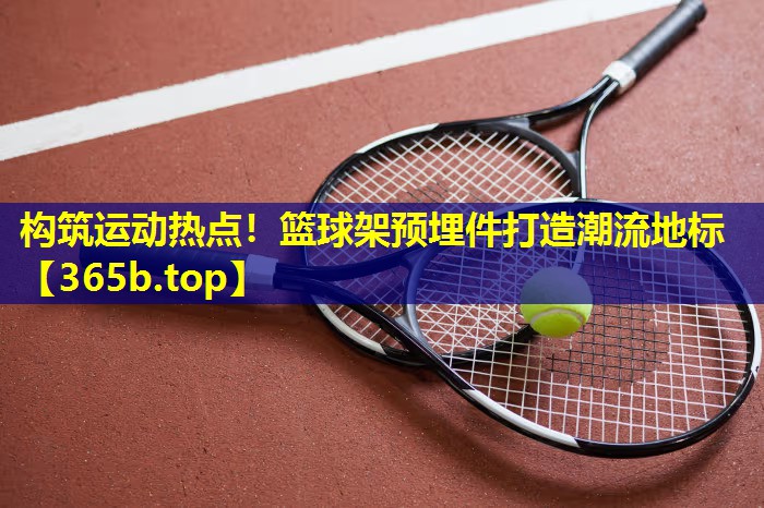 构筑运动热点!篮球架预埋件打造潮流地标 构筑运动热点!篮球架预埋件打造潮流地标