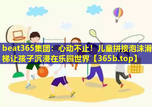 心动不止!儿童拼接泡沫滑梯让孩子沉浸在乐园世界 心动不止!儿童拼接泡沫滑梯让孩子沉浸在乐园世界