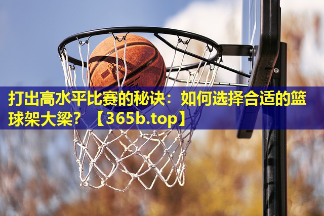 打出高水平比赛的秘诀:如何选择合适的篮球架大梁? 打出高水平比赛的秘诀:如何选择合适的篮球架大梁?
