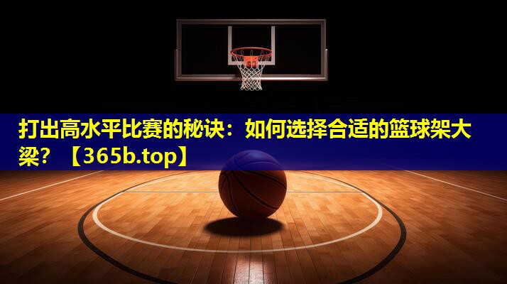 打出高水平比赛的秘诀:如何选择合适的篮球架大梁? 打出高水平比赛的秘诀:如何选择合适的篮球架大梁?